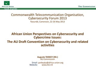 Commonwealth Telecommunication Organisation,
Cybersecurity Forum 2013
Yaoundé, Cameroon, 22-26 May 2013
African Union Perspectives on Cybersecurity and
Cybercrime Issues:
The AU Draft Convention on Cybersecurity and related
activities
Auguste YANKEY (Mr.)
AU Commission
Email: yankeyka@africa-union.org
Website: www.AU.int
 