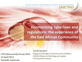CécileBarayre
ProgrammeManager,E-CommerceandLawReform,
UNCTAD,DivisiononTechnologyandLogistics
(cecile.barayre@unctad.org)
CTO Cybersecurity Forum 2013
26 April 2013
Yaoundé, Cameroon
1
Harmonizing cyberlaws and
regulations: the experience of
the East African Community
 
