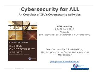 December 2010
An Overview of ITU’s Cybersecurity Activities
Cybersecurity for ALL
CTO meeting
25, 26 April 2013
Yaoundé
ITU International Cooperation on Cybersecurity
Jean-Jacques MASSIMA-LANDJI,
ITU Representative for Central Africa and
Madagascar
jean-jacques.massima@itu.int
 