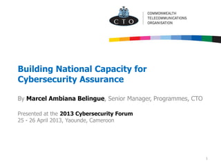 Building National Capacity for
Cybersecurity Assurance
By Marcel Ambiana Belingue, Senior Manager, Programmes, CTO
Presented at the 2013 Cybersecurity Forum
25 - 26 April 2013, Yaounde, Cameroon
1
 