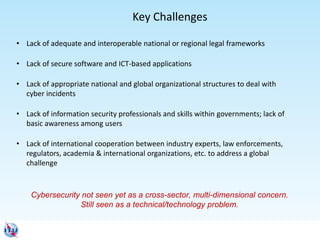 • Lack of adequate and interoperable national or regional legal frameworks
• Lack of secure software and ICT-based applications
• Lack of appropriate national and global organizational structures to deal with
cyber incidents
• Lack of information security professionals and skills within governments; lack of
basic awareness among users
• Lack of international cooperation between industry experts, law enforcements,
regulators, academia & international organizations, etc. to address a global
challenge
Key Challenges
Cybersecurity not seen yet as a cross-sector, multi-dimensional concern.
Still seen as a technical/technology problem.
 