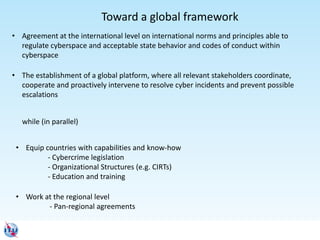 Toward a global framework
• Agreement at the international level on international norms and principles able to
regulate cyberspace and acceptable state behavior and codes of conduct within
cyberspace
• The establishment of a global platform, where all relevant stakeholders coordinate,
cooperate and proactively intervene to resolve cyber incidents and prevent possible
escalations
• Equip countries with capabilities and know-how
- Cybercrime legislation
- Organizational Structures (e.g. CIRTs)
- Education and training
• Work at the regional level
- Pan-regional agreements
while (in parallel)
 