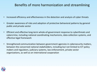 Benefits of more harmonization and streamlining
• Increased efficiency and effectiveness in the detection and analysis of cyber threats
• Greater awareness of risks and adoption of protective behavioral patterns by general
public and private sector
• Efficient and effective long-term whole-of-government response to cyberthreats and
cybercrime, including national coordinating mechanisms, data collection systems, and
effective legal framework
• Strengthened communication between government agencies in cybersecurity matters,
between the concerned national stakeholders, including but not limited to ICT policy
makers and regulators, judiciary systems, law enforcement, private sector
organizations, as well as on international cooperation
 