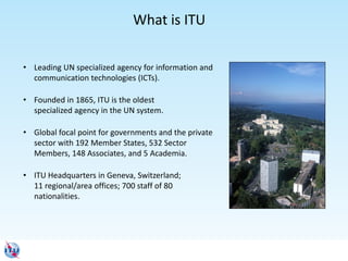 • Leading UN specialized agency for information and
communication technologies (ICTs).
• Founded in 1865, ITU is the oldest
specialized agency in the UN system.
• Global focal point for governments and the private
sector with 192 Member States, 532 Sector
Members, 148 Associates, and 5 Academia.
• ITU Headquarters in Geneva, Switzerland;
11 regional/area offices; 700 staff of 80
nationalities.
What is ITU
 