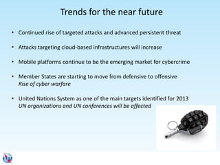 • Continued rise of targeted attacks and advanced persistent threat
• Attacks targeting cloud-based infrastructures will increase
• Mobile platforms continue to be the emerging market for cybercrime
• Member States are starting to move from defensive to offensive
Rise of cyber warfare
• United Nations System as one of the main targets identified for 2013
UN organizations and UN conferences will be affected
Trends for the near future
 