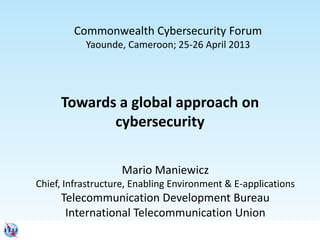 Towards a global approach on
cybersecurity
Mario Maniewicz
Chief, Infrastructure, Enabling Environment & E-applications
Telecommunication Development Bureau
International Telecommunication Union
Commonwealth Cybersecurity Forum
Yaounde, Cameroon; 25-26 April 2013
 