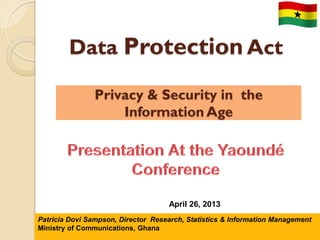 Privacy & Security in the
Information Age
Data Protection Act
N a t i o n a l I n f o r m a t i o n T e c h n o l o g y A g e n c y ( N I T A )
Tony A Bediako, Director Strategy & Architecture
April 26, 2013
Patricia Dovi Sampson, Director Research, Statistics & Information Management
Ministry of Communications, Ghana
 