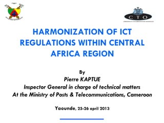 HARMONIZATION OF ICT
REGULATIONS WITHIN CENTRAL
AFRICA REGION
By
Pierre KAPTUE
Inspector General in charge of technical matters
At the Ministry of Posts & Telecommunications, Cameroon
Yaounde, 25-26 april 2013
 