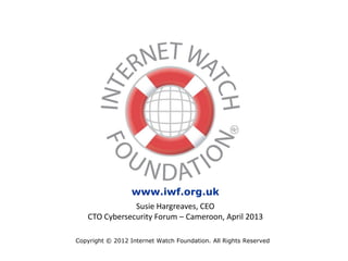 Copyright © 2012 Internet Watch Foundation. All Rights Reserved
www.iwf.org.uk
Susie Hargreaves, CEO
CTO Cybersecurity Forum – Cameroon, April 2013
 