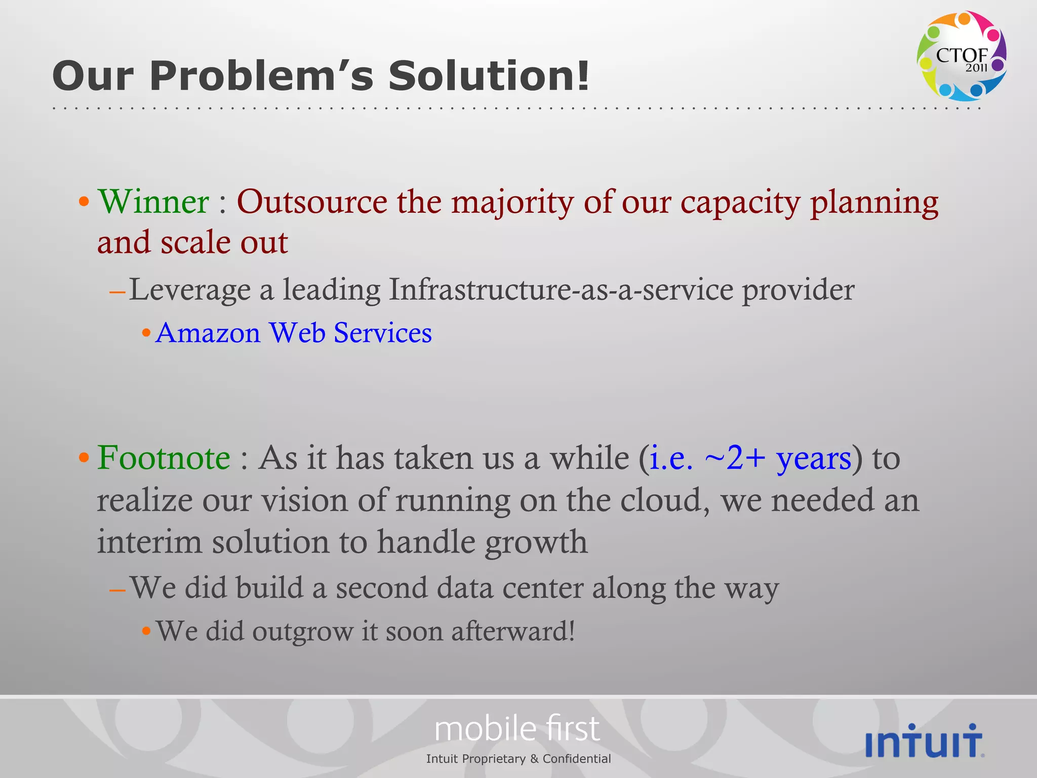 Our Problem’s Solution!


 • Winner : Outsource the majority of our capacity planning
   and scale out
   – Leverage a leading Infrastructure-as-a-service provider
     • Amazon Web Services



 • Footnote : As it has taken us a while (i.e. ~2+ years) to
   realize our vision of running on the cloud, we needed an
   interim solution to handle growth
   – We did build a second data center along the way
     • We did outgrow it soon afterward!


                             mobile ﬁrst
                           Intuit Proprietary & Confidential
 