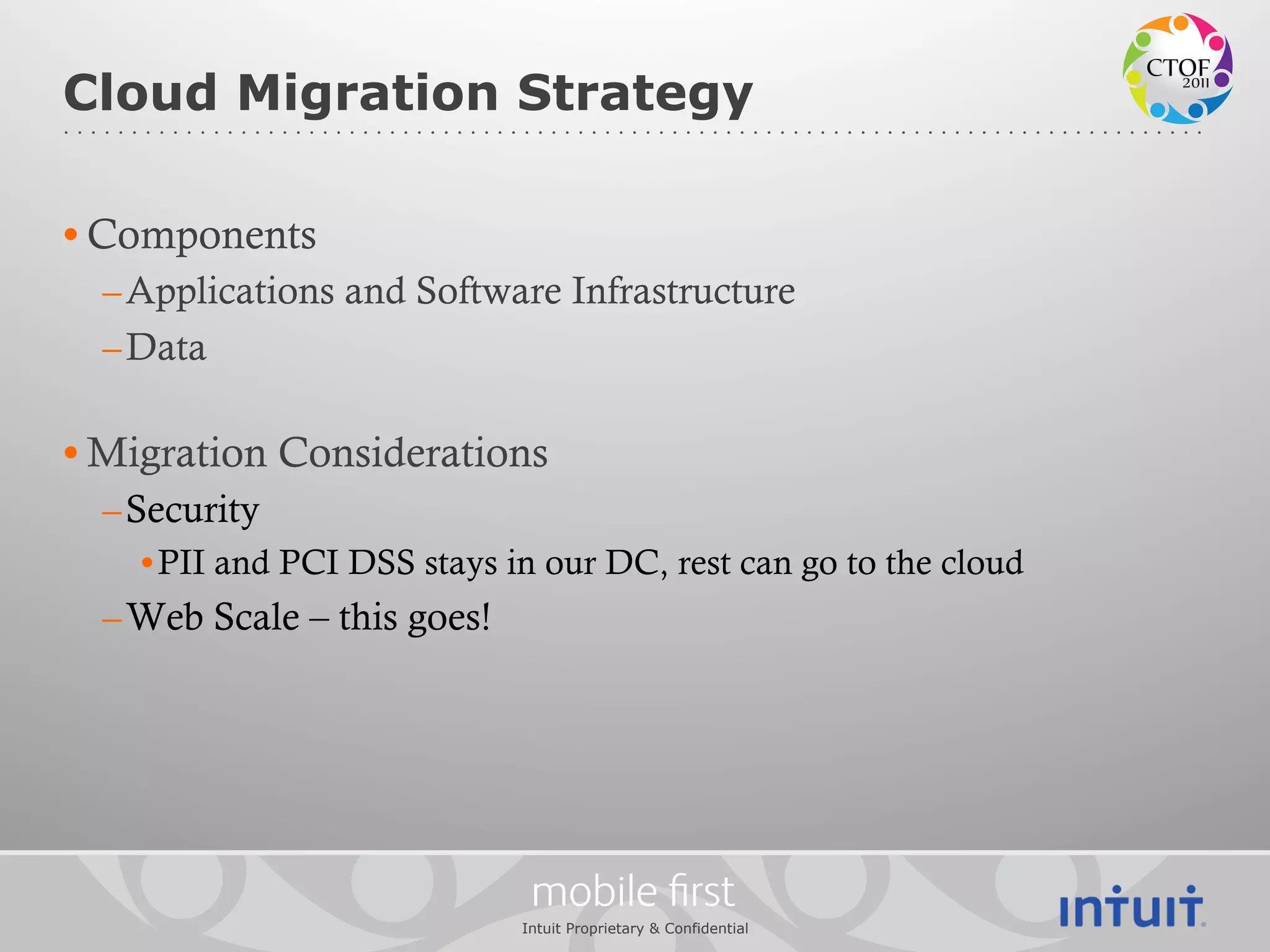Cloud Migration Strategy

• Components
  – Applications and Software Infrastructure
  – Data

• Migration Considerations
  – Security
    • PII and PCI DSS stays in our DC, rest can go to the cloud
  – Web Scale – this goes!




                              mobile ﬁrst
                             Intuit Proprietary & Confidential
 