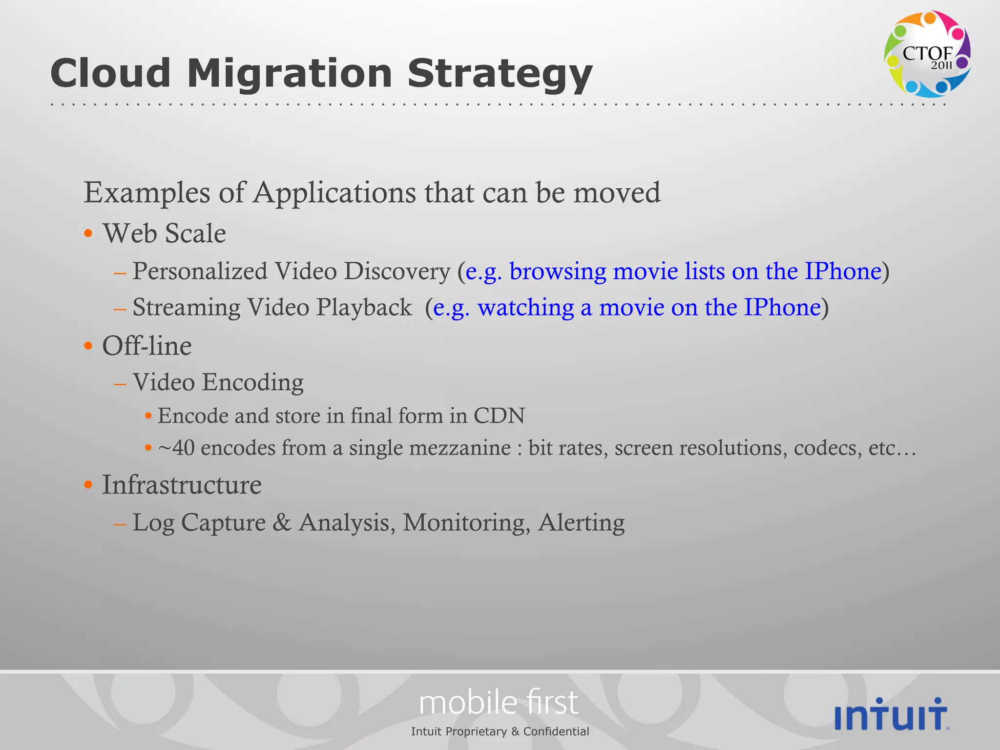 Cloud Migration Strategy

 Examples of Applications that can be moved
 •  Web Scale
    – Personalized Video Discovery (e.g. browsing movie lists on the IPhone)
    – Streaming Video Playback (e.g. watching a movie on the IPhone)
 •  Off-line
    – Video Encoding
       • Encode and store in final form in CDN
       • ~40 encodes from a single mezzanine : bit rates, screen resolutions, codecs, etc…
 •  Infrastructure
    – Log Capture & Analysis, Monitoring, Alerting




                                    mobile ﬁrst
                                   Intuit Proprietary & Confidential
 