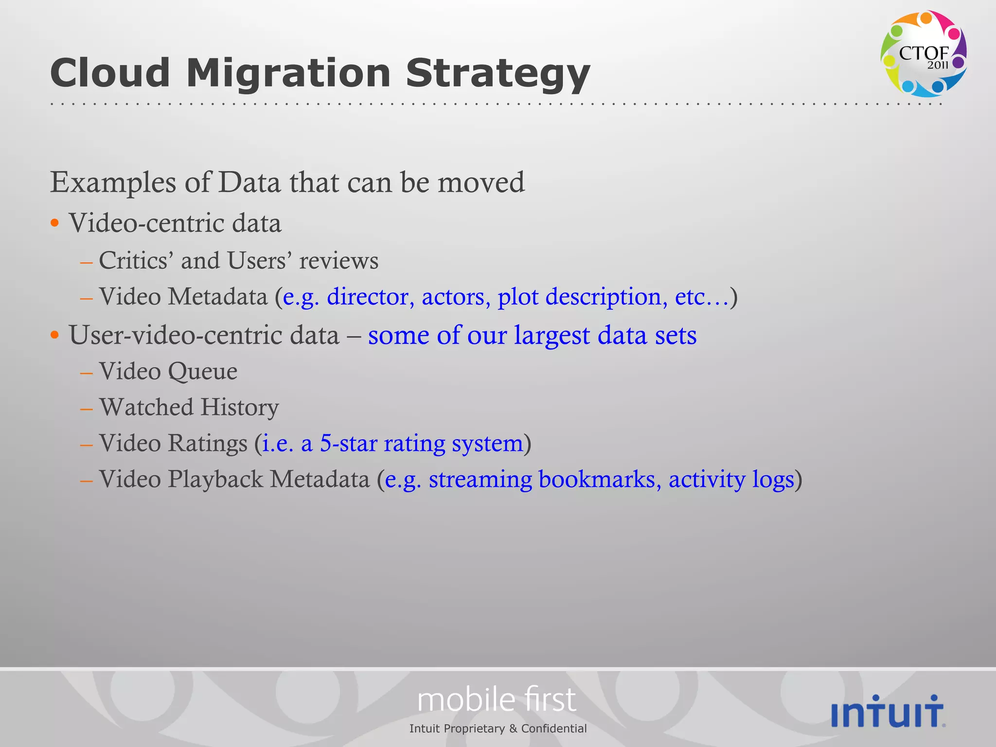 Cloud Migration Strategy

Examples of Data that can be moved
•  Video-centric data
  – Critics’ and Users’ reviews
  – Video Metadata (e.g. director, actors, plot description, etc…)
•  User-video-centric data – some of our largest data sets
  – Video Queue
  – Watched History
  – Video Ratings (i.e. a 5-star rating system)
  – Video Playback Metadata (e.g. streaming bookmarks, activity logs)




                                   mobile ﬁrst
                                  Intuit Proprietary & Confidential
 