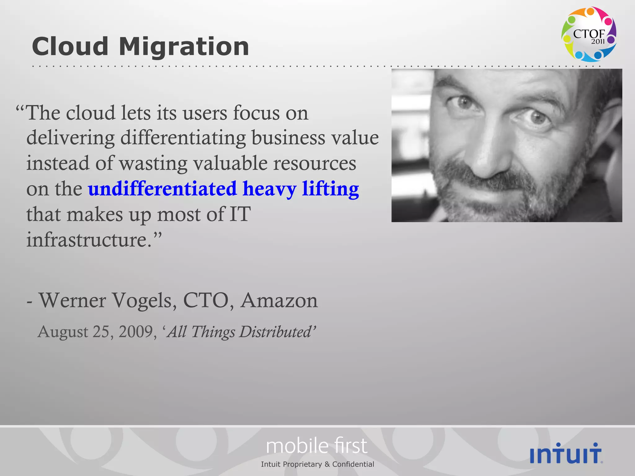 Cloud Migration

“The cloud lets its users focus on
 delivering differentiating business value
 instead of wasting valuable resources
 on the undifferentiated heavy lifting
 that makes up most of IT
 infrastructure.”

 - Werner Vogels, CTO, Amazon
  August 25, 2009, ‘All Things Distributed’




                                    mobile ﬁrst
                                   Intuit Proprietary & Confidential
 