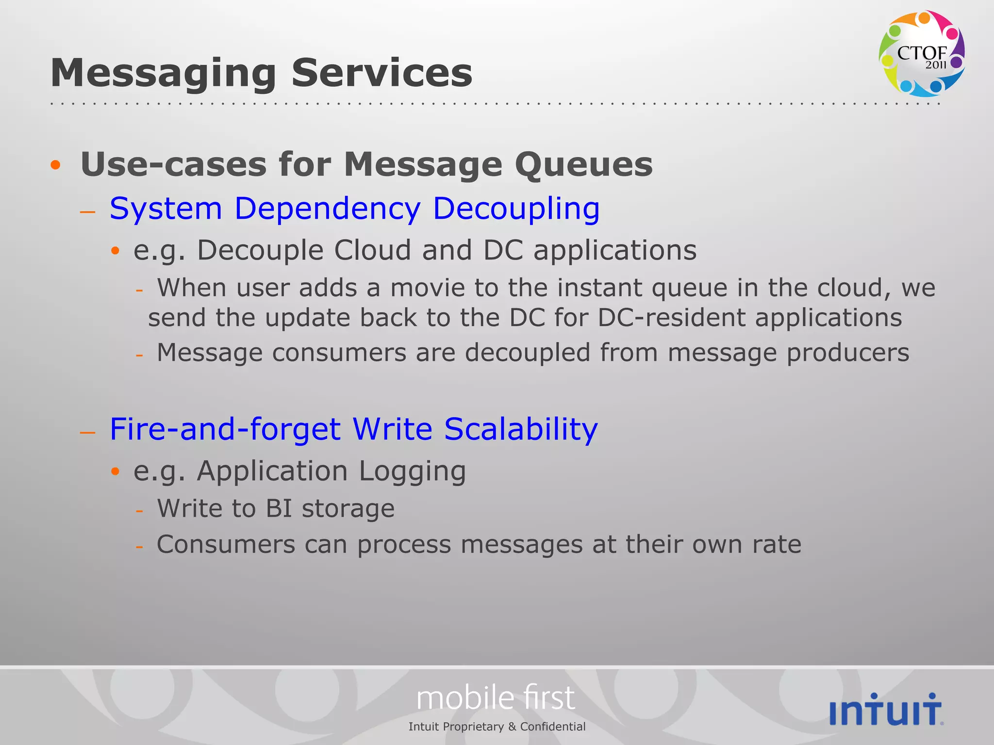 Messaging Services

•  Use-cases for Message Queues
 –  System Dependency Decoupling
   •  e.g. Decouple Cloud and DC applications
    -  When user adds a movie to the instant queue in the cloud, we
      send the update back to the DC for DC-resident applications
    -  Message consumers are decoupled from message producers


 –  Fire-and-forget Write Scalability
   •  e.g. Application Logging
    -  Write to BI storage
    -  Consumers can process messages at their own rate




                          mobile ﬁrst
                         Intuit Proprietary & Confidential
 