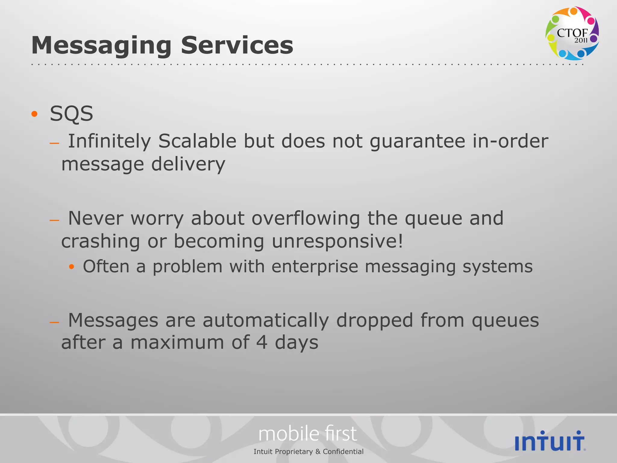Messaging Services

•  SQS
 –  Infinitely Scalable but does not guarantee in-order
   message delivery

 –  Never worry about overflowing the queue and
   crashing or becoming unresponsive!
   •  Often a problem with enterprise messaging systems


 –  Messages are automatically dropped from queues
   after a maximum of 4 days



                        mobile ﬁrst
                       Intuit Proprietary & Confidential
 