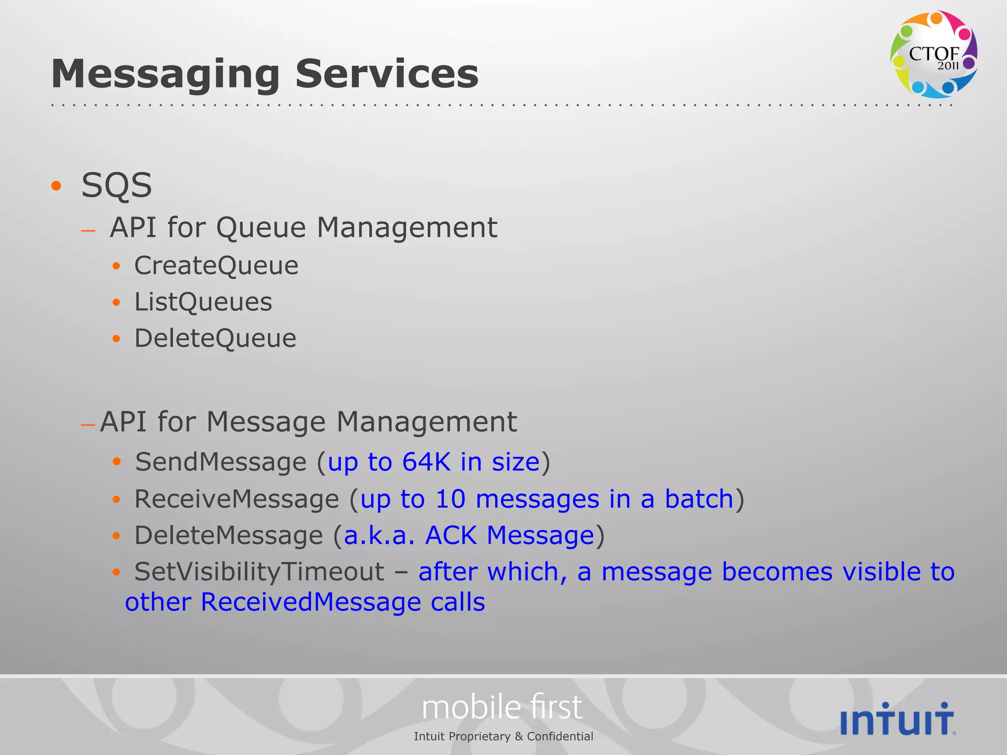 Messaging Services

•  SQS
 –  API for Queue Management
   •  CreateQueue
   •  ListQueues
   •  DeleteQueue


 – API for Message Management
    •  SendMessage (up to 64K in size)
   •  ReceiveMessage (up to 10 messages in a batch)
   •  DeleteMessage (a.k.a. ACK Message)
   •  SetVisibilityTimeout – after which, a message becomes visible to
     other ReceivedMessage calls



                            mobile ﬁrst
                           Intuit Proprietary & Confidential
 