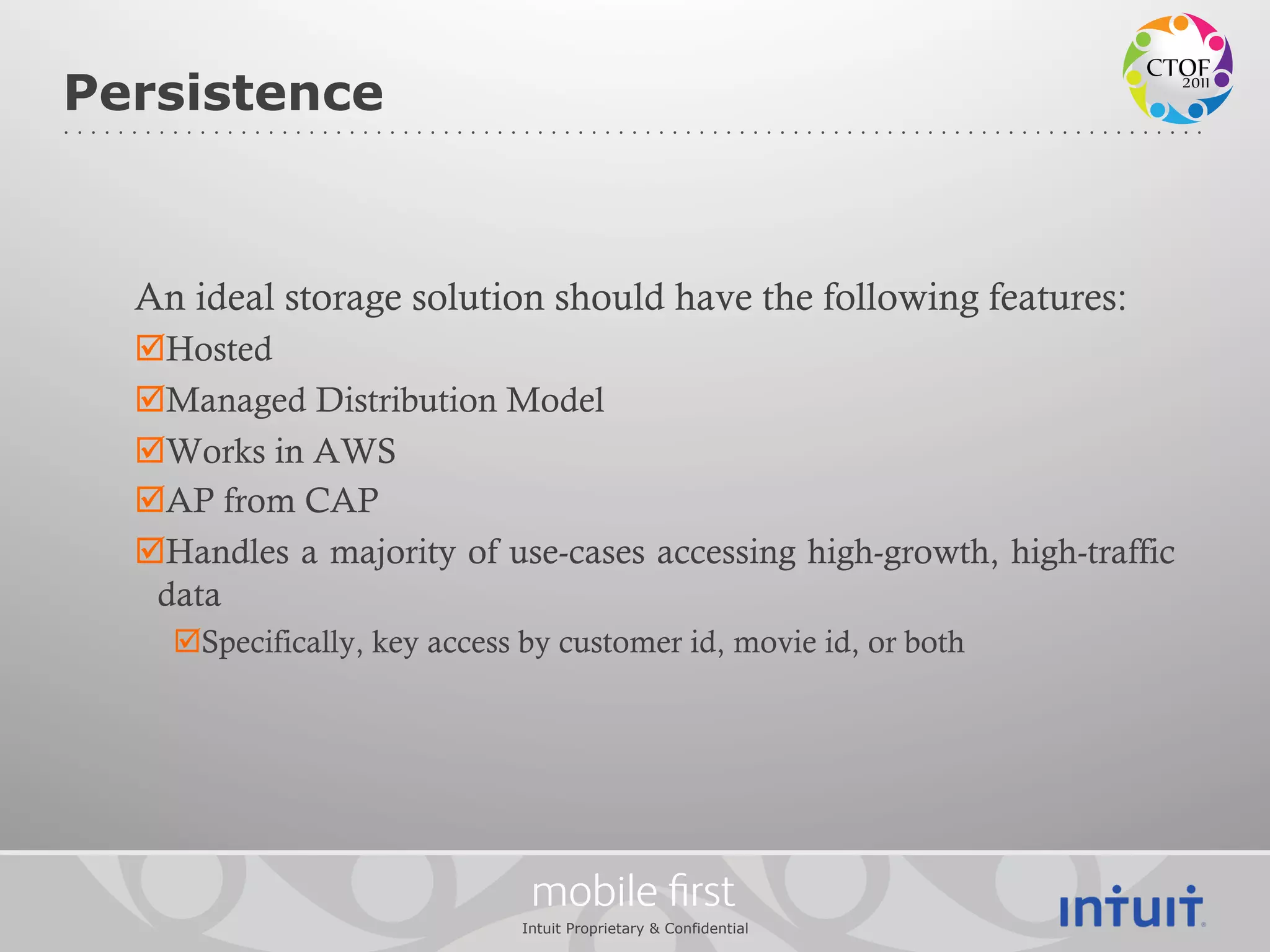 Persistence



  An ideal storage solution should have the following features:
  þ Hosted
  þ Managed Distribution Model
  þ Works in AWS
  þ AP from CAP
  þ Handles a majority of use-cases accessing high-growth, high-traffic
   data
    þ Specifically, key access by customer id, movie id, or both




                               mobile ﬁrst
                              Intuit Proprietary & Confidential
 