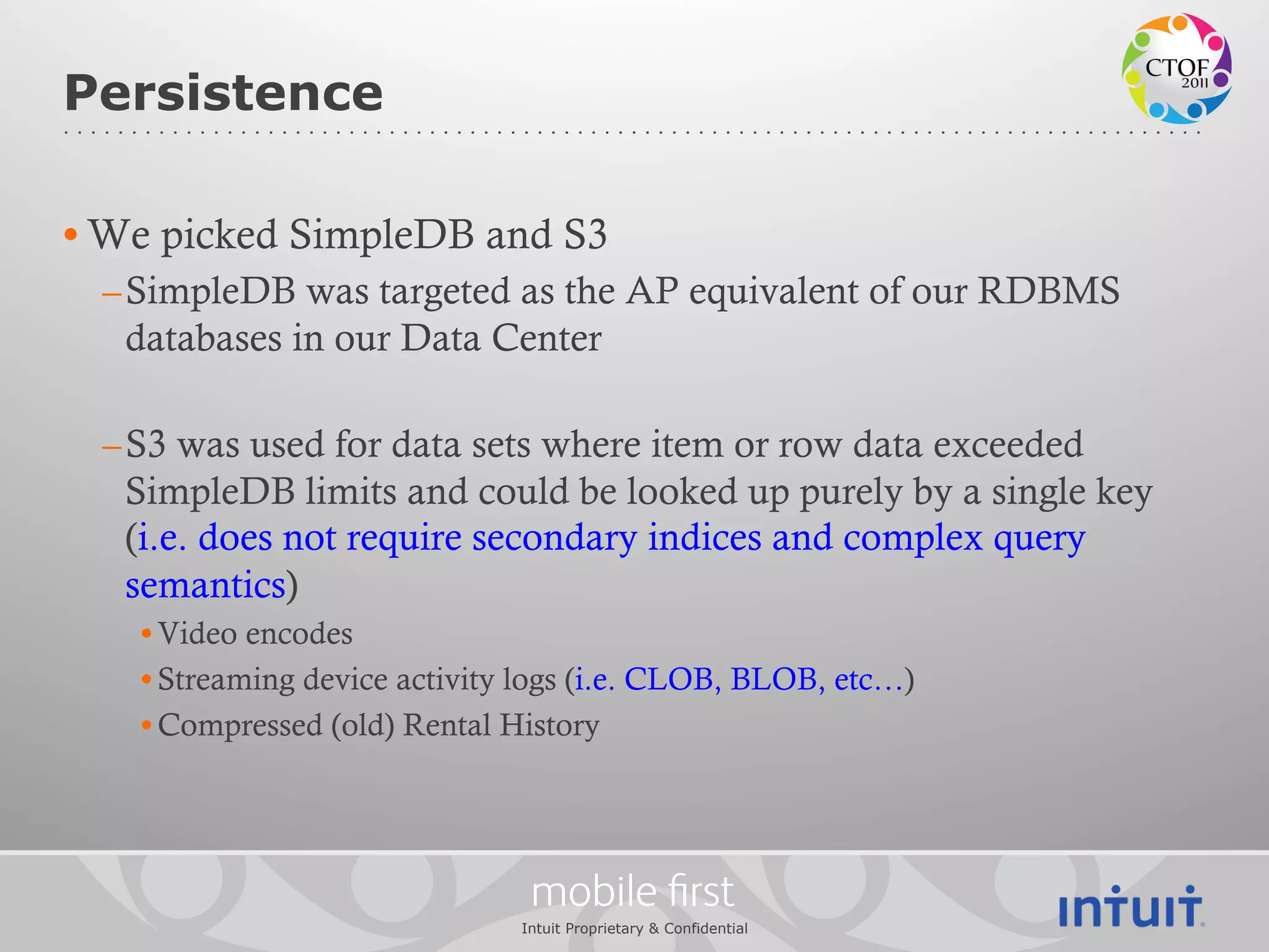 Persistence

• We picked SimpleDB and S3
 – SimpleDB was targeted as the AP equivalent of our RDBMS
   databases in our Data Center

 – S3 was used for data sets where item or row data exceeded
   SimpleDB limits and could be looked up purely by a single key
   (i.e. does not require secondary indices and complex query
   semantics)
   • Video encodes
   • Streaming device activity logs (i.e. CLOB, BLOB, etc…)
   • Compressed (old) Rental History




                               mobile ﬁrst
                              Intuit Proprietary & Confidential
 
