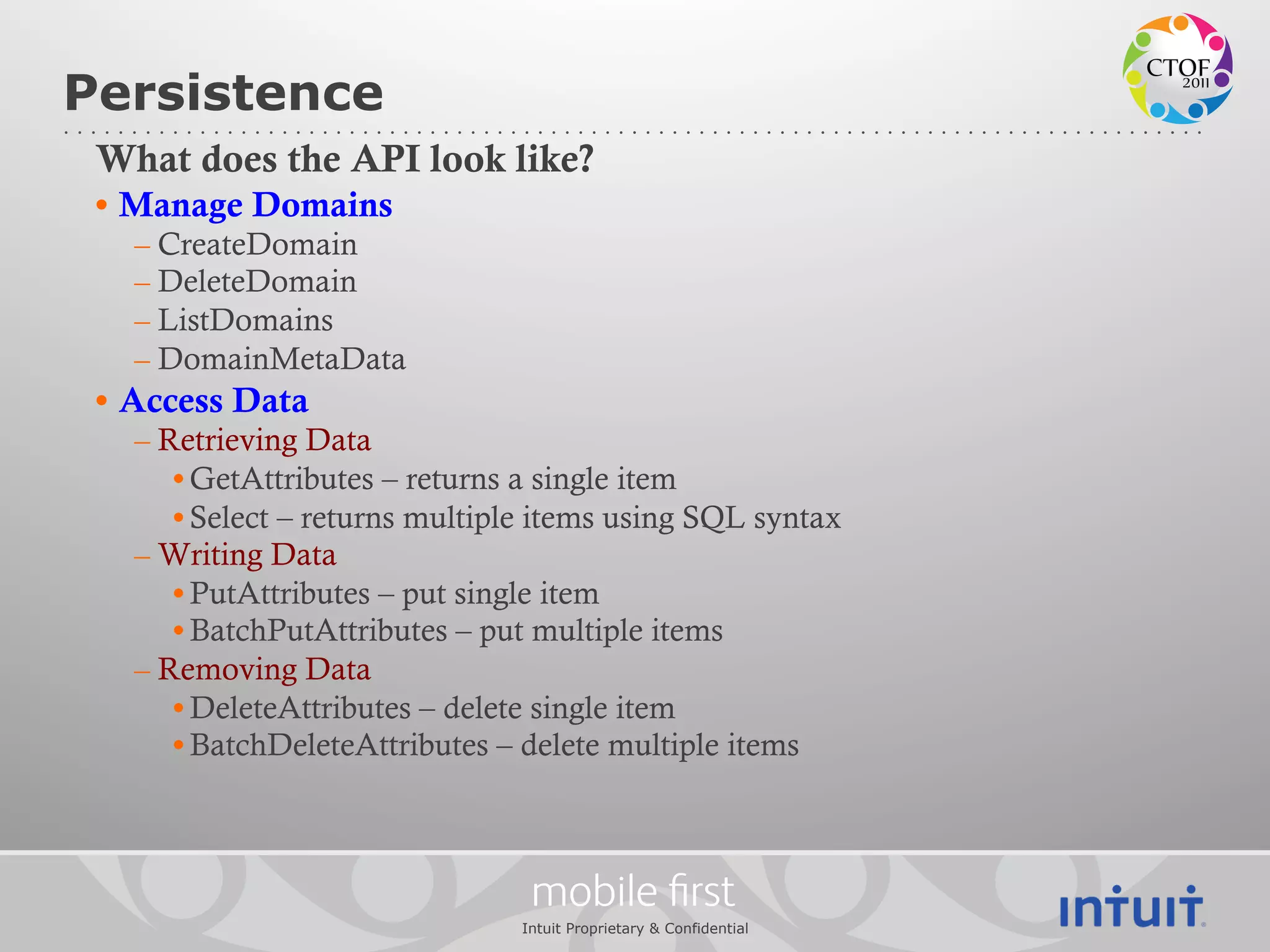 Persistence
 What does the API look like?
 •  Manage Domains
   – CreateDomain
   – DeleteDomain
   – ListDomains
   – DomainMetaData
 •  Access Data
   – Retrieving Data
      • GetAttributes – returns a single item
      • Select – returns multiple items using SQL syntax
   – Writing Data
      • PutAttributes – put single item
      • BatchPutAttributes – put multiple items
   – Removing Data
      • DeleteAttributes – delete single item
      • BatchDeleteAttributes – delete multiple items



                                 mobile ﬁrst
                                Intuit Proprietary & Confidential
 
