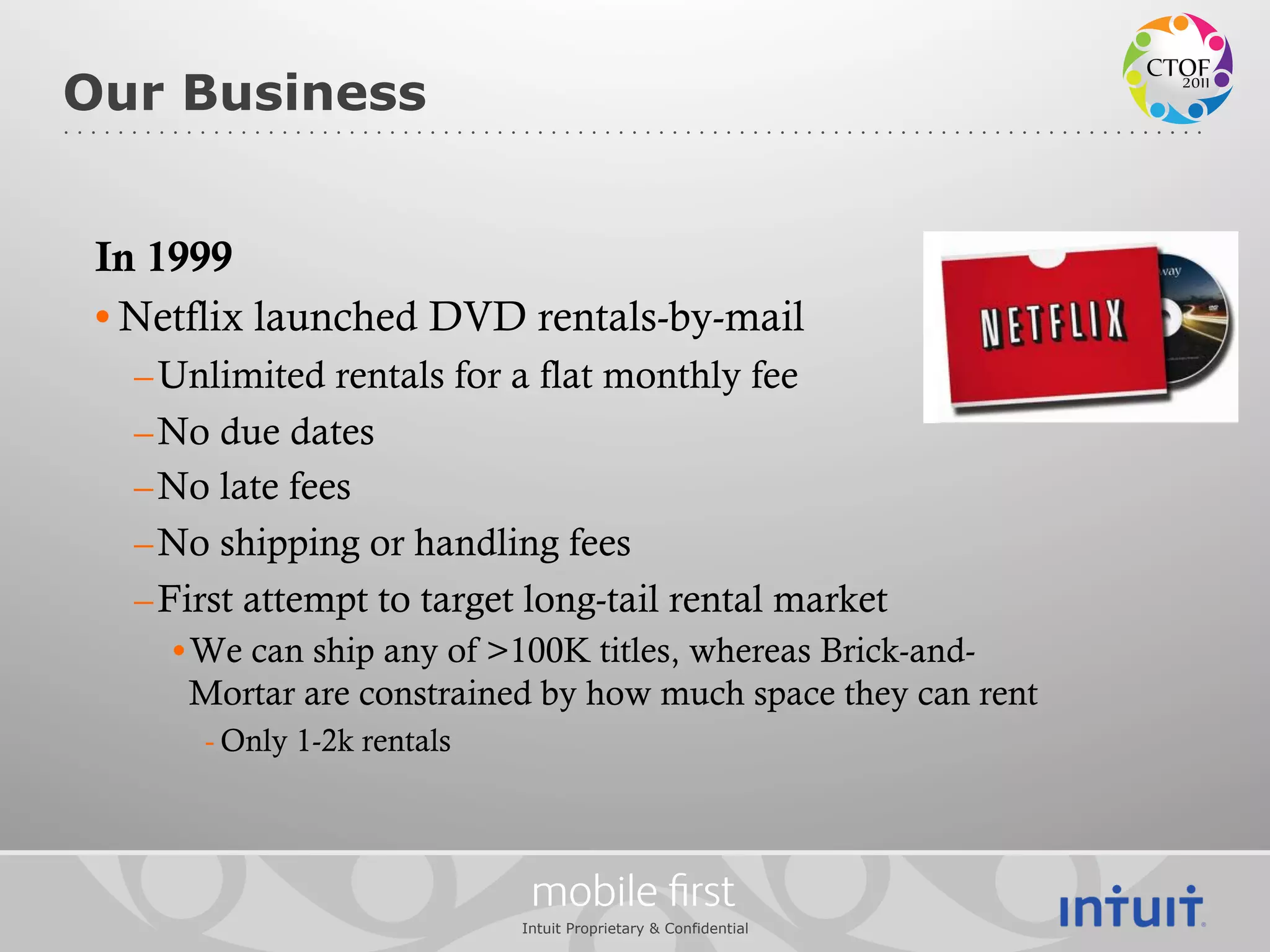 Our Business


 In 1999
 • Netflix launched DVD rentals-by-mail
   – Unlimited rentals for a flat monthly fee
   – No due dates
   – No late fees
   – No shipping or handling fees
   – First attempt to target long-tail rental market
     • We can ship any of >100K titles, whereas Brick-and-
       Mortar are constrained by how much space they can rent
       - Only 1-2k rentals



                              mobile ﬁrst
                             Intuit Proprietary & Confidential
 