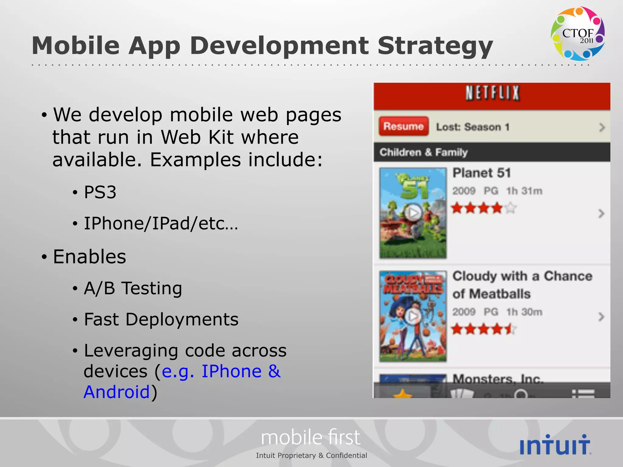 Mobile App Development Strategy

•  We develop mobile web pages
   that run in Web Kit where
   available. Examples include:
   •  PS3
   •  IPhone/IPad/etc…
•  Enables
   •  A/B Testing
   •  Fast Deployments
   •  Leveraging code across
      devices (e.g. IPhone &
      Android)

                          mobile ﬁrst
                         Intuit Proprietary & Confidential
 