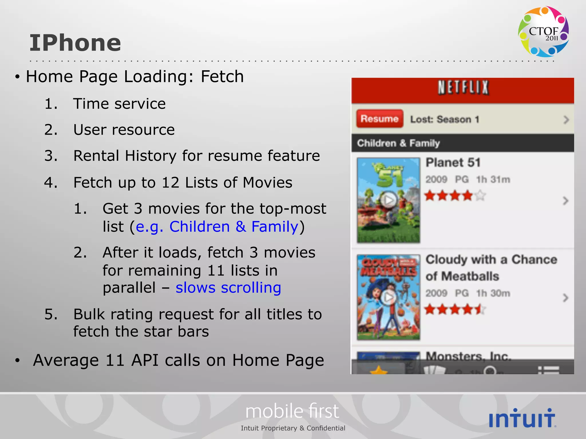 IPhone
•  Home Page Loading: Fetch
   1.  Time service
   2.  User resource
   3.  Rental History for resume feature
   4.  Fetch up to 12 Lists of Movies
       1.  Get 3 movies for the top-most
           list (e.g. Children & Family)
       2.  After it loads, fetch 3 movies
           for remaining 11 lists in
           parallel – slows scrolling
   5.  Bulk rating request for all titles to
       fetch the star bars

•  Average 11 API calls on Home Page


                                 mobile ﬁrst
                                Intuit Proprietary & Confidential
 