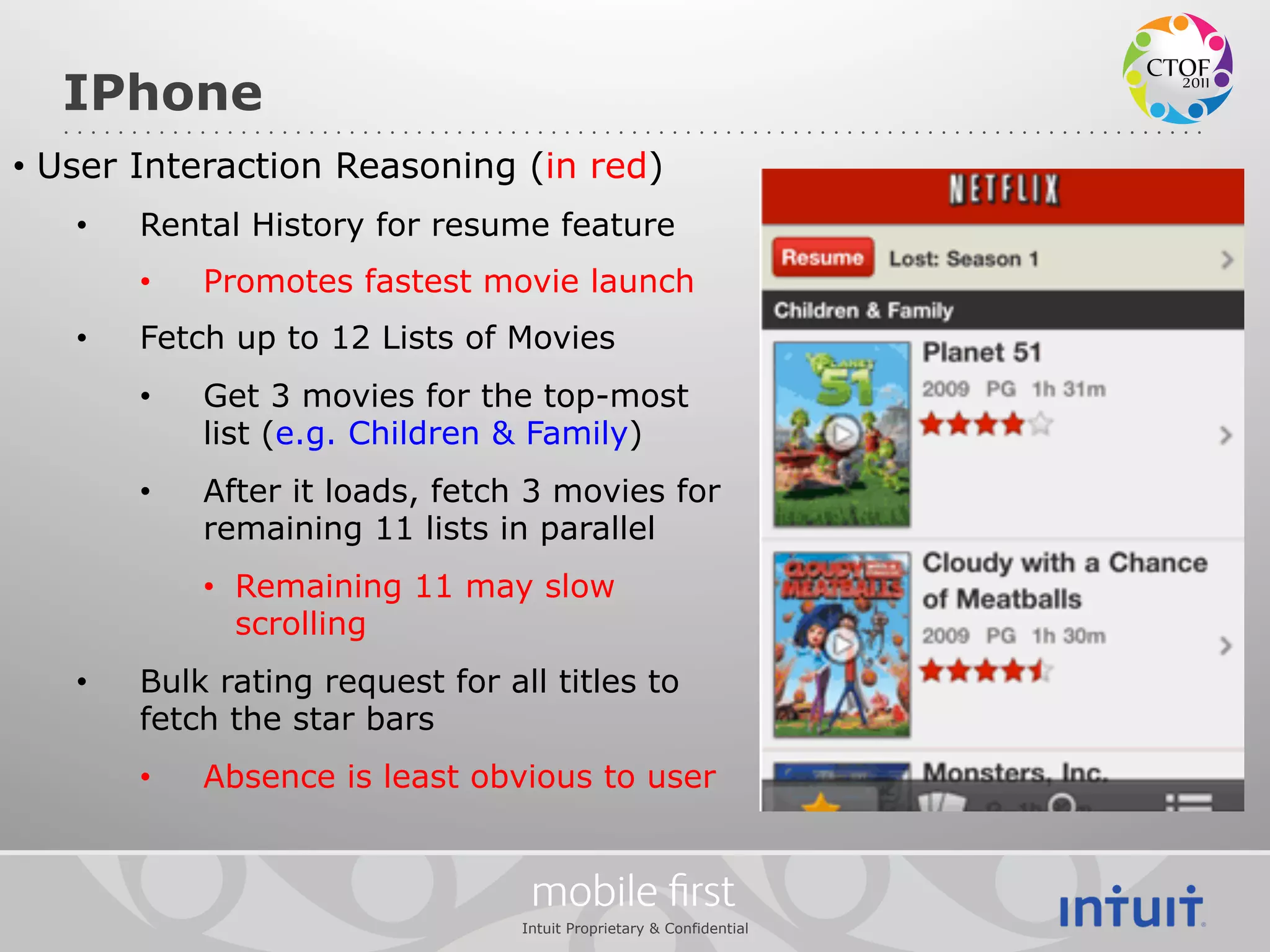 IPhone
•  User Interaction Reasoning (in red)
   •    Rental History for resume feature
        •    Promotes fastest movie launch
   •    Fetch up to 12 Lists of Movies
        •    Get 3 movies for the top-most
             list (e.g. Children & Family)
        •    After it loads, fetch 3 movies for
             remaining 11 lists in parallel
             •  Remaining 11 may slow
                scrolling
   •    Bulk rating request for all titles to
        fetch the star bars
        •    Absence is least obvious to user


                                   mobile ﬁrst
                                  Intuit Proprietary & Confidential
 