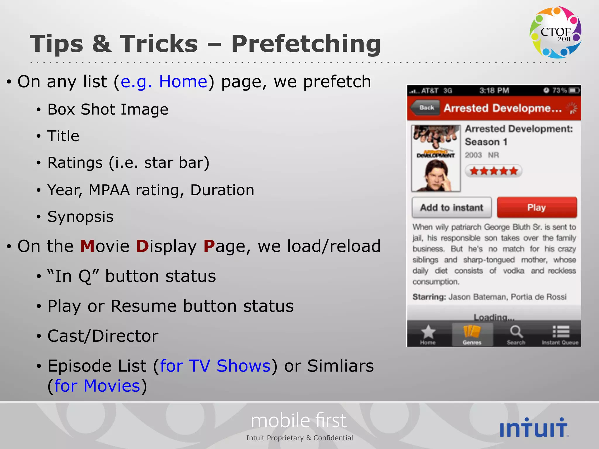 Tips & Tricks – Prefetching
•  On any list (e.g. Home) page, we prefetch
   •  Box Shot Image
   •  Title
   •  Ratings (i.e. star bar)
   •  Year, MPAA rating, Duration
   •  Synopsis

•  On the Movie Display Page, we load/reload
   •  “In Q” button status
   •  Play or Resume button status
   •  Cast/Director
   •  Episode List (for TV Shows) or Simliars
      (for Movies)

                                 mobile ﬁrst
                                Intuit Proprietary & Confidential
 