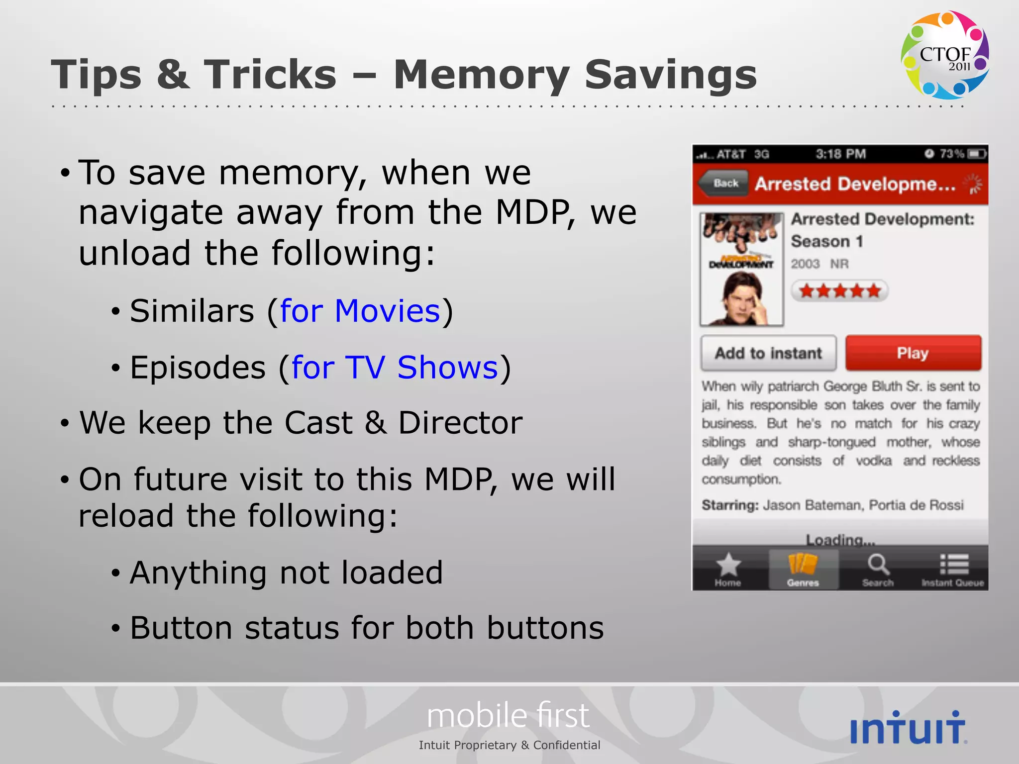 Tips & Tricks – Memory Savings

• To save memory, when we
  navigate away from the MDP, we
  unload the following:
   •  Similars (for Movies)
   •  Episodes (for TV Shows)
•  We keep the Cast & Director
•  On future visit to this MDP, we will
   reload the following:
   •  Anything not loaded
   •  Button status for both buttons

                          mobile ﬁrst
                         Intuit Proprietary & Confidential
 