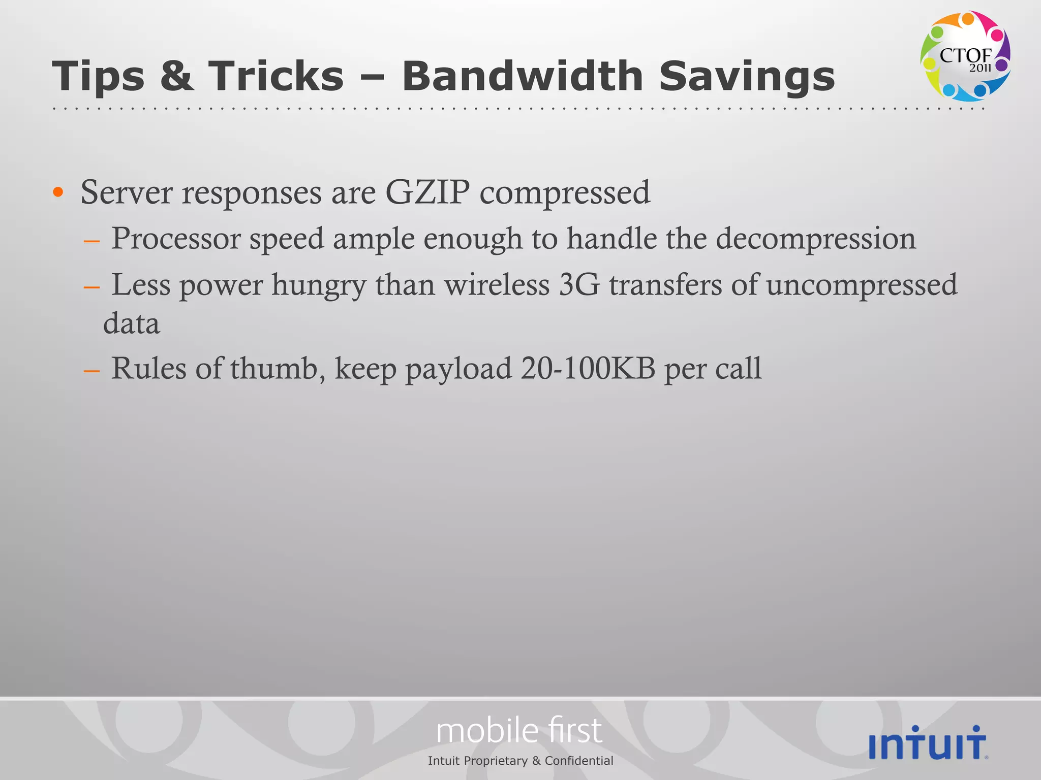 Tips & Tricks – Bandwidth Savings

•  Server responses are GZIP compressed
  –  Processor speed ample enough to handle the decompression
  –  Less power hungry than wireless 3G transfers of uncompressed
    data
  –  Rules of thumb, keep payload 20-100KB per call




                           mobile ﬁrst
                          Intuit Proprietary & Confidential
 