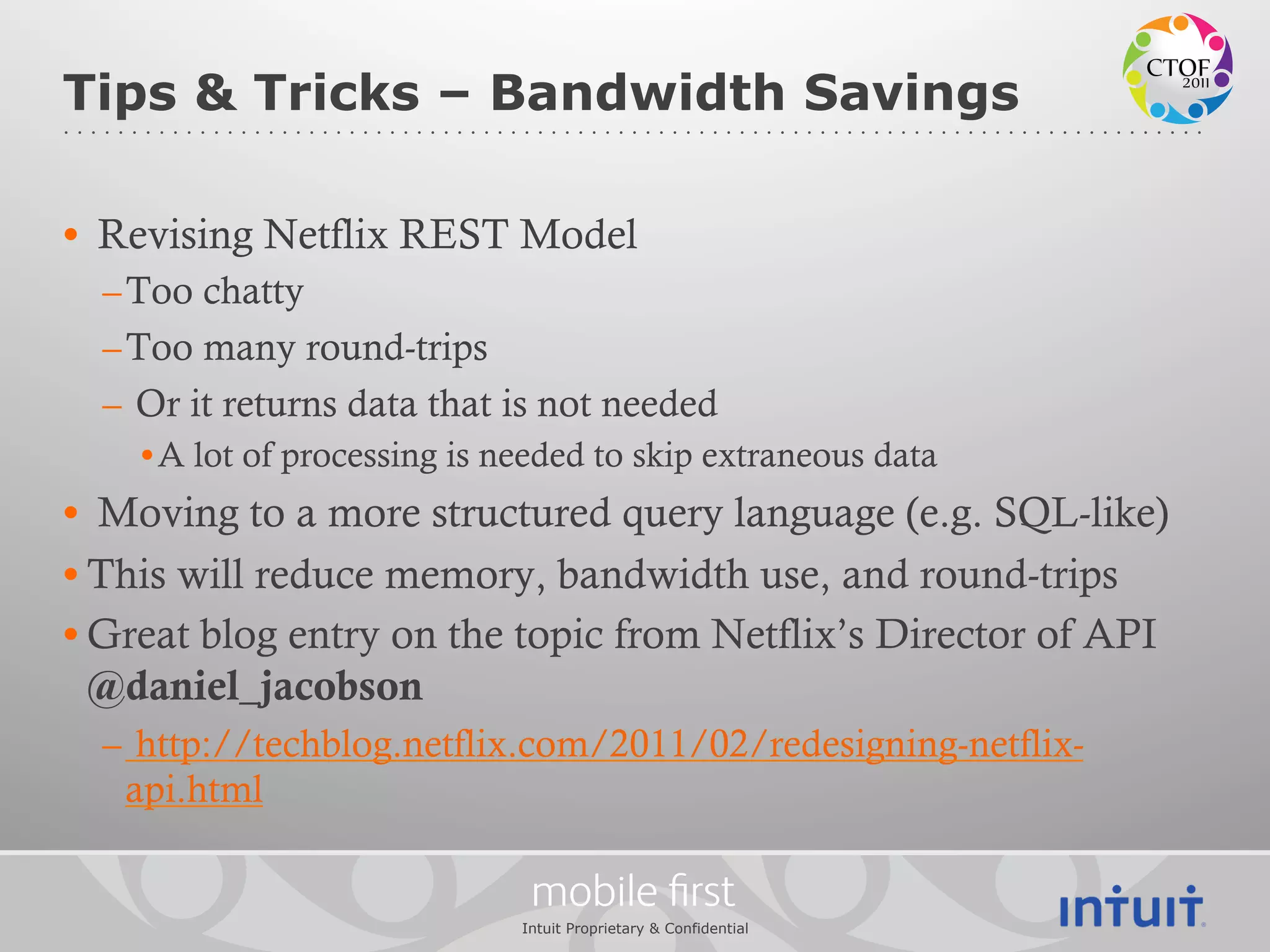 Tips & Tricks – Bandwidth Savings

•  Revising Netflix REST Model
  – Too chatty
  – Too many round-trips
  –  Or it returns data that is not needed
    • A lot of processing is needed to skip extraneous data
•  Moving to a more structured query language (e.g. SQL-like)
• This will reduce memory, bandwidth use, and round-trips
• Great blog entry on the topic from Netflix’s Director of API
  @daniel_jacobson
  –  http://techblog.netflix.com/2011/02/redesigning-netflix-
    api.html

                               mobile ﬁrst
                              Intuit Proprietary & Confidential
 