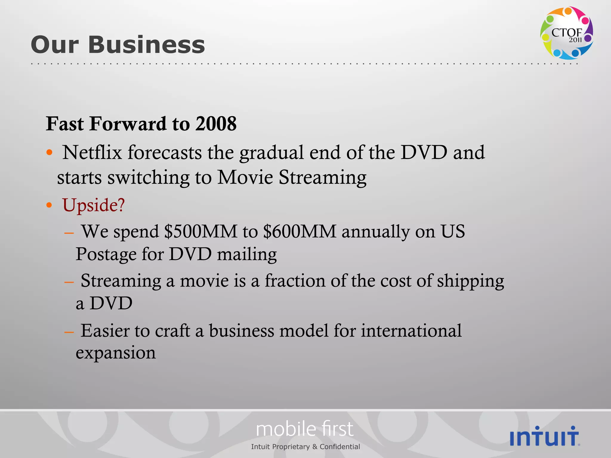 Our Business


 Fast Forward to 2008
 •  Netflix forecasts the gradual end of the DVD and
   starts switching to Movie Streaming
 •  Upside?
    –  We spend $500MM to $600MM annually on US
      Postage for DVD mailing
    –  Streaming a movie is a fraction of the cost of shipping
      a DVD
    –  Easier to craft a business model for international
      expansion



                             mobile ﬁrst
                            Intuit Proprietary & Confidential
 