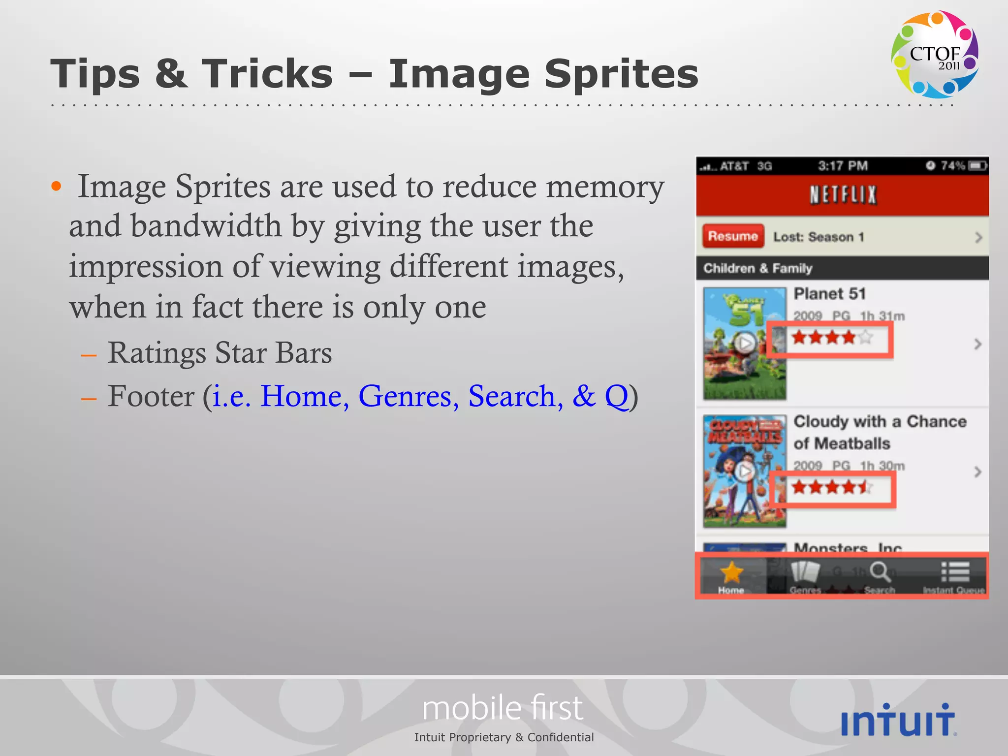 Tips & Tricks – Image Sprites

•  Image Sprites are used to reduce memory
  and bandwidth by giving the user the
  impression of viewing different images,
  when in fact there is only one
  –  Ratings Star Bars
  –  Footer (i.e. Home, Genres, Search, & Q)




                            mobile ﬁrst
                           Intuit Proprietary & Confidential
 