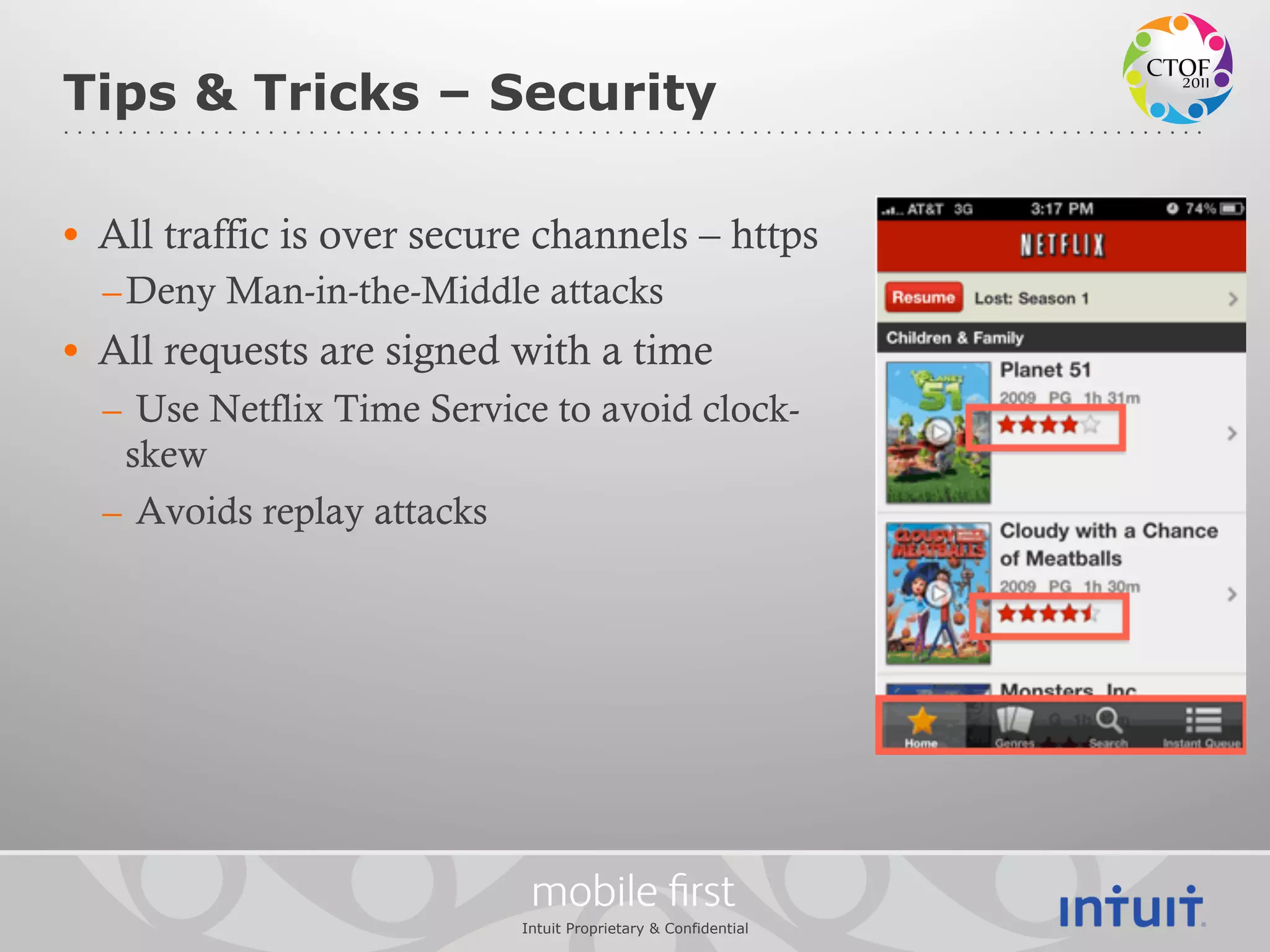 Tips & Tricks – Security

•  All traffic is over secure channels – https
  – Deny Man-in-the-Middle attacks
•  All requests are signed with a time
  –  Use Netflix Time Service to avoid clock-
    skew
  –  Avoids replay attacks




                            mobile ﬁrst
                           Intuit Proprietary & Confidential
 