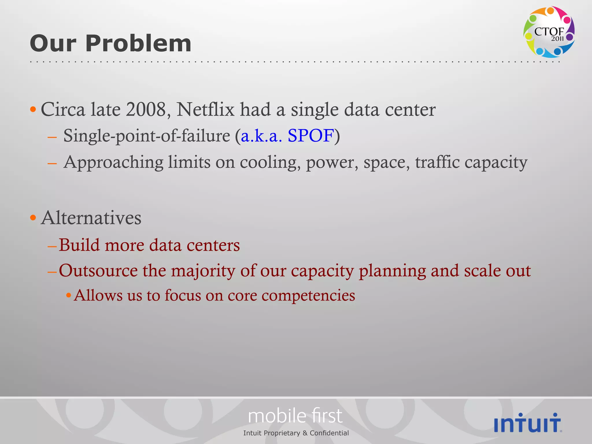 Our Problem

• Circa late 2008, Netflix had a single data center
  –  Single-point-of-failure (a.k.a. SPOF)
  –  Approaching limits on cooling, power, space, traffic capacity


• Alternatives
  – Build more data centers
  – Outsource the majority of our capacity planning and scale out
    • Allows us to focus on core competencies




                              mobile ﬁrst
                             Intuit Proprietary & Confidential
 