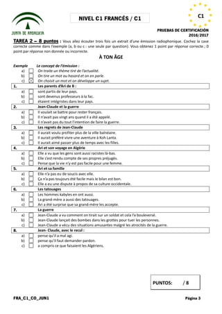 NIVEL C1 FRANCÉS / C1
PRUEBAS DE CERTIFICACIÓN
2016/2017
FRA_C1_CO_JUN1 Página 3
C1
TAREA 2 – 8 puntos : Vous allez écouter trois fois un extrait d’une émission radiophonique. Cochez la case
correcte comme dans l’exemple (a, b ou c : une seule par question). Vous obtenez 1 point par réponse correcte ; 0
point par réponse non donnée ou incorrecte.
À TON ÂGE
Exemple Le concept de l’émission :
a) On traite un thème tiré de l’actualité.
b) On tire un mot au hasard et on en parle.
c) On choisit un mot et on développe un sujet.
1. Les parents d’Ari de B :
a) sont partis de leur pays.
b) sont devenus professeurs à la fac.
c) étaient intégristes dans leur pays.
2. Jean-Claude et la guerre
a) Il voulait se battre pour rester français.
b) Il n’avait pas vingt ans quand il a été appelé.
c) Il n’avait pas du tout l’intention de faire la guerre.
3. Les regrets de Jean-Claude
a) Il aurait voulu profiter plus de la ville balnéaire.
b) Il aurait préféré vivre une aventure à Koh Lanta.
c) Il aurait aimé passer plus de temps avec les filles.
4. Ari et son voyage en Algérie
a) Elle a vu que les gens sont aussi racistes là-bas.
b) Elle s’est rendu compte de ses propres préjugés.
c) Pense que la vie n’y est pas facile pour une femme.
5. Ari et sa famille
a) Elle n’a pas eu de soucis avec elle.
b) Ça n’a pas toujours été facile mais le bilan est bon.
c) Elle a eu une dispute à propos de sa culture occidentale.
6. Les tatouages
a) Les hommes kabyles en ont aussi.
b) La grand-mère a aussi des tatouages.
c) Ari a été surprise que sa grand-mère les accepte.
7. La guerre
a) Jean-Claude a vu comment on tirait sur un soldat et cela l’a bouleversé.
b) Jean-Claude lançait des bombes dans les grottes pour tuer les personnes.
c) Jean-Claude a vécu des situations amusantes malgré les atrocités de la guerre.
8. Jean- Claude, avec le recul :
a) pense qu’il a mal agi.
b) pense qu’il faut demander pardon.
c) a compris ce que faisaient les Algériens.
PUNTOS: / 8
 