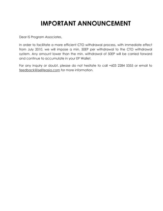 IMPORTANT ANNOUNCEMENT<br />Dear IS Program Associates,<br />In order to facilitate a more efficient CTO withdrawal process, with immediate effect from July 2010, we will impose a min. 50EP per withdrawal to the CTO withdrawal system. Any amount lower than the min. withdrawal of 50EP will be carried forward and continue to accumulate in your EP Wallet.<br />For any inquiry or doubt, please do not hesitate to call +603 2284 5355 or email to feedback@iseliteasia.com for more information.<br />
