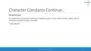 Character Constants Continue..
String Constant
It is collection of characters enclosed in double quotes. It may contain letters, digits, special
characters and blank space. Example:
“Hello World!"
T A R U N S H A R M A 13
 