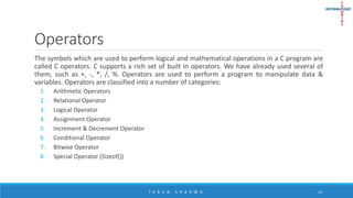 Operators
The symbols which are used to perform logical and mathematical operations in a C program are
called C operators. C supports a rich set of built in operators. We have already used several of
them, such as +, -, *, /, %. Operators are used to perform a program to manipulate data &
variables. Operators are classified into a number of categories:
1. Arithmetic Operators
2. Relational Operator
3. Logical Operator
4. Assignment Operator
5. Increment & Decrement Operator
6. Conditional Operator
7. Bitwise Operator
8. Special Operator (Sizeof())
T A R U N S H A R M A 14
 