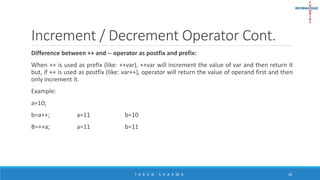 Increment / Decrement Operator Cont.
Difference between ++ and -- operator as postfix and prefix:
When ++ is used as prefix (like: ++var), ++var will increment the value of var and then return it
but, if ++ is used as postfix (like: var++), operator will return the value of operand first and then
only increment it.
Example:
a=10;
b=a++; a=11 b=10
B=++a; a=11 b=11
T A R U N S H A R M A 28
 