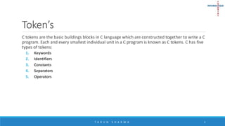 Token’s
C tokens are the basic buildings blocks in C language which are constructed together to write a C
program. Each and every smallest individual unit in a C program is known as C tokens. C has five
types of tokens:
1. Keywords
2. Identifiers
3. Constants
4. Separators
5. Operators
T A R U N S H A R M A 3
 
