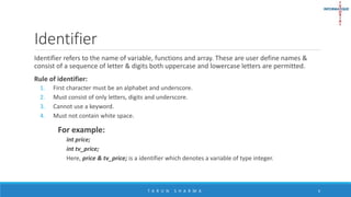 Identifier
Identifier refers to the name of variable, functions and array. These are user define names &
consist of a sequence of letter & digits both uppercase and lowercase letters are permitted.
Rule of identifier:
1. First character must be an alphabet and underscore.
2. Must consist of only letters, digits and underscore.
3. Cannot use a keyword.
4. Must not contain white space.
For example:
int price;
int tv_price;
Here, price & tv_price; is a identifier which denotes a variable of type integer.
T A R U N S H A R M A 6
 