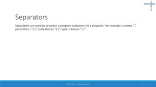 Separators
Separators are used to separate a program statement in a program. For example, comma “,”,
parenthesis “( )”, curly braces “{ }”, square braces “[ ]”.
T A R U N S H A R M A 7
 