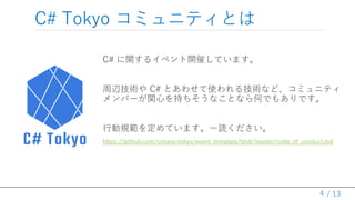/ 13
C# Tokyo コミュニティとは
C# に関するイベント開催しています。
周辺技術や C# とあわせて使われる技術など、コミュニティ
メンバーが関心を持ちそうなことなら何でもありです。
行動規範を定めています。一読ください。
htt...