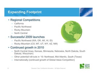 Expanding Footprint

 • Regional Competitions
     –   California
     –   Pacific Northwest
     –   Rocky Mountain
     –   North Central
 • Successful 2009 launches
     – Pacific Northwest (WA, OR, AK, HI, ID)
     – Rocky Mountain (CO, MT, UT, WY, AZ, NM)
 • Continued growth in 2010
     – North Central (Iowa, Kansas, Minnesota, Nebraska, North Dakota, South
       Dakota, Wisconsin)
     – Other potential roll-outs in ‘10: Northeast, Mid Atlantic, South (Texas)
     – Internationally (continued growth of Global Ideas Competition)


10                       Cleantech Open Confidential Information – All Rights Reserved
 