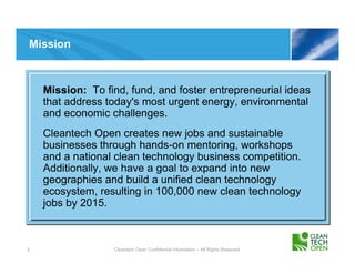 Mission



    Mission: To find, fund, and foster entrepreneurial ideas
    that address today's most urgent energy, environmental
    and economic challenges.
    Cleantech Open creates new jobs and sustainable
    businesses through hands-on mentoring, workshops
    and a national clean technology business competition.
    Additionally, we have a goal to expand into new
    geographies and build a unified clean technology
    ecosystem, resulting in 100,000 new clean technology
    jobs by 2015.



3                 Cleantech Open Confidential Information – All Rights Reserved
 