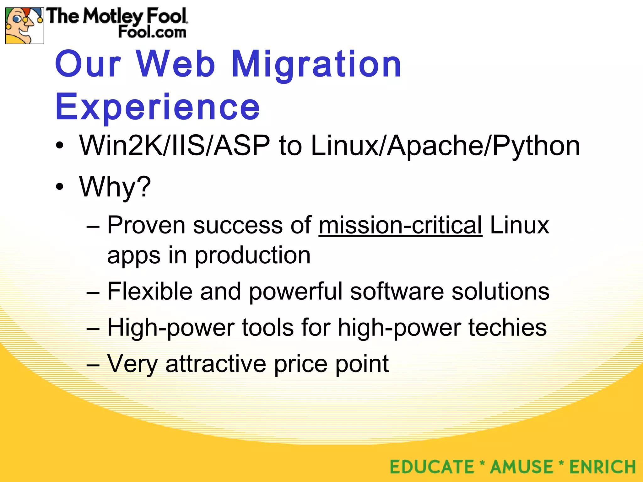 Our Web Migration
Experience
• Win2K/IIS/ASP to Linux/Apache/Python
• Why?
– Proven success of mission-critical Linux
apps in production
– Flexible and powerful software solutions
– High-power tools for high-power techies
– Very attractive price point
 