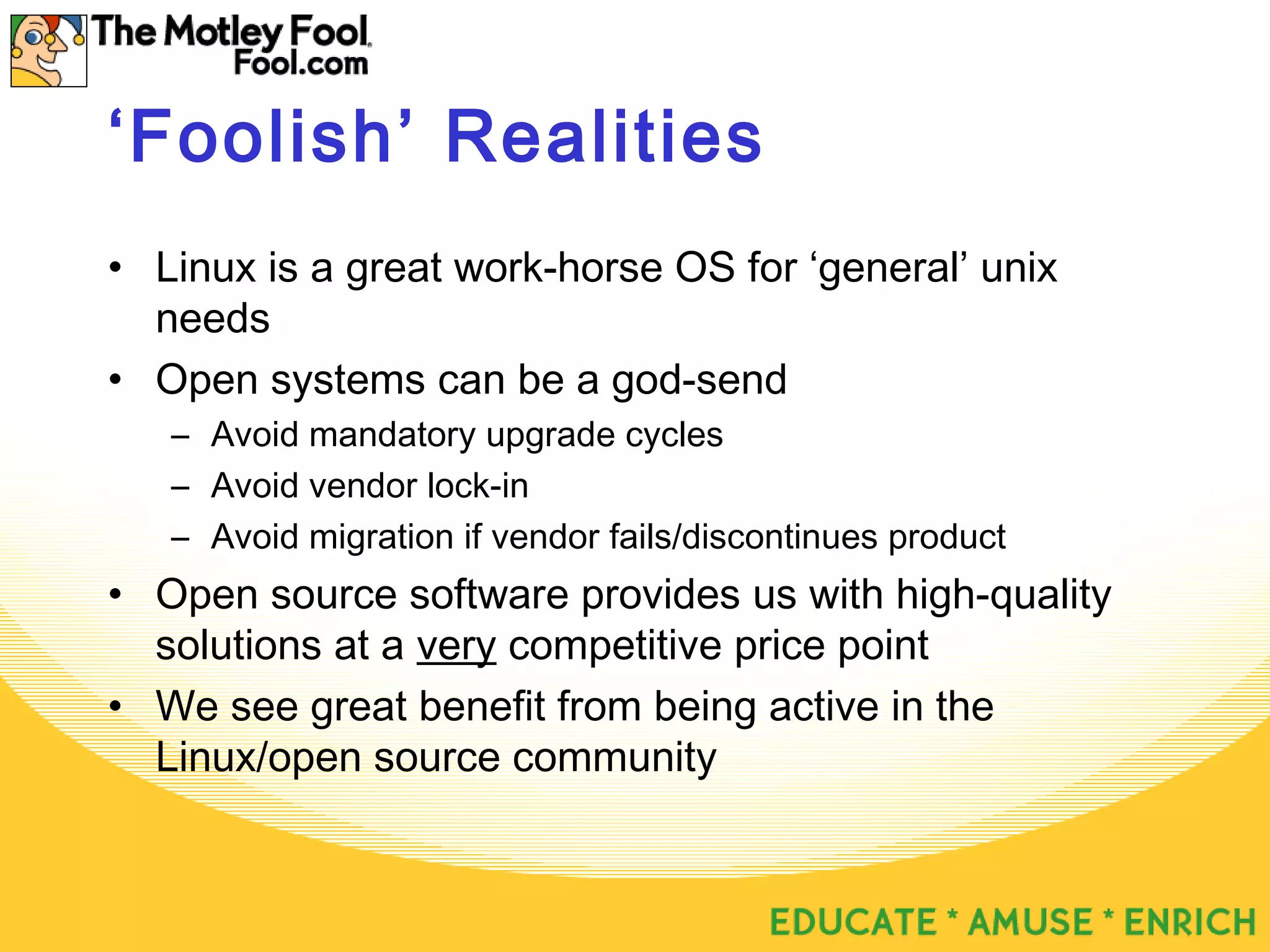 ‘Foolish’ Realities
• Linux is a great work-horse OS for ‘general’ unix
needs
• Open systems can be a god-send
– Avoid mandatory upgrade cycles
– Avoid vendor lock-in
– Avoid migration if vendor fails/discontinues product
• Open source software provides us with high-quality
solutions at a very competitive price point
• We see great benefit from being active in the
Linux/open source community
 