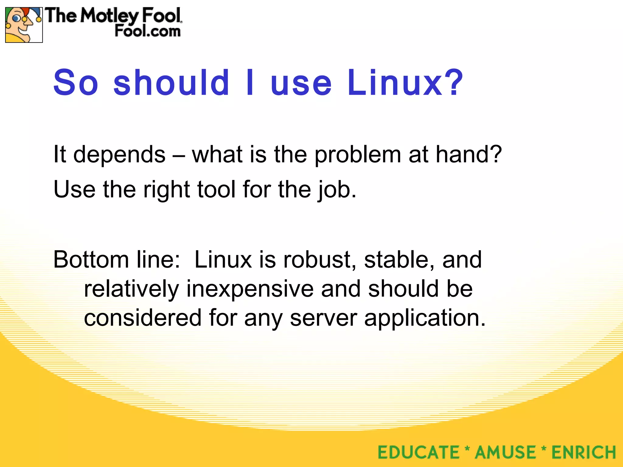So should I use Linux?
It depends – what is the problem at hand?
Use the right tool for the job.
Bottom line: Linux is robust, stable, and
relatively inexpensive and should be
considered for any server application.
 